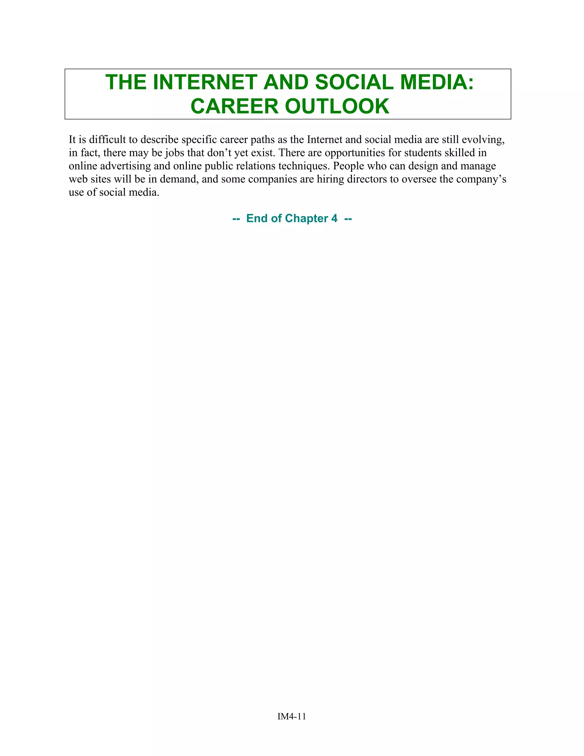 THE INTERNET AND SOCIAL MEDIA:
CAREER OUTLOOK
It is difficult to describe specific career paths as the Internet and social media are still evolving,
in fact, there may be jobs that don’t yet exist. There are opportunities for students skilled in
online advertising and online public relations techniques. People who can design and manage
web sites will be in demand, and some companies are hiring directors to oversee the company’s
use of social media.
-- End of Chapter 4 --
IM4-11
 