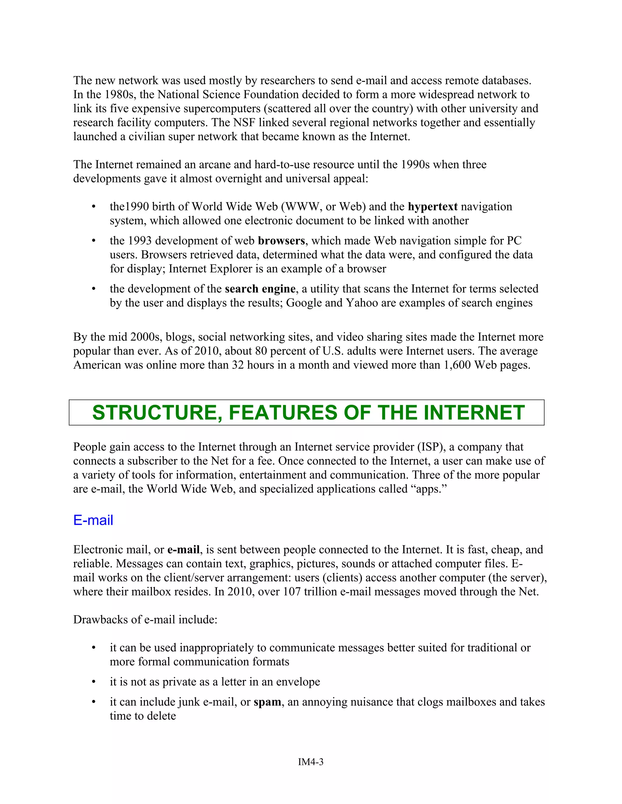 The new network was used mostly by researchers to send e-mail and access remote databases.
In the 1980s, the National Science Foundation decided to form a more widespread network to
link its five expensive supercomputers (scattered all over the country) with other university and
research facility computers. The NSF linked several regional networks together and essentially
launched a civilian super network that became known as the Internet.
The Internet remained an arcane and hard-to-use resource until the 1990s when three
developments gave it almost overnight and universal appeal:
• the1990 birth of World Wide Web (WWW, or Web) and the hypertext navigation
system, which allowed one electronic document to be linked with another
• the 1993 development of web browsers, which made Web navigation simple for PC
users. Browsers retrieved data, determined what the data were, and configured the data
for display; Internet Explorer is an example of a browser
• the development of the search engine, a utility that scans the Internet for terms selected
by the user and displays the results; Google and Yahoo are examples of search engines
By the mid 2000s, blogs, social networking sites, and video sharing sites made the Internet more
popular than ever. As of 2010, about 80 percent of U.S. adults were Internet users. The average
American was online more than 32 hours in a month and viewed more than 1,600 Web pages.
STRUCTURE, FEATURES OF THE INTERNET
People gain access to the Internet through an Internet service provider (ISP), a company that
connects a subscriber to the Net for a fee. Once connected to the Internet, a user can make use of
a variety of tools for information, entertainment and communication. Three of the more popular
are e-mail, the World Wide Web, and specialized applications called “apps.”
E-mail
Electronic mail, or e-mail, is sent between people connected to the Internet. It is fast, cheap, and
reliable. Messages can contain text, graphics, pictures, sounds or attached computer files. E-
mail works on the client/server arrangement: users (clients) access another computer (the server),
where their mailbox resides. In 2010, over 107 trillion e-mail messages moved through the Net.
Drawbacks of e-mail include:
• it can be used inappropriately to communicate messages better suited for traditional or
more formal communication formats
• it is not as private as a letter in an envelope
• it can include junk e-mail, or spam, an annoying nuisance that clogs mailboxes and takes
time to delete
IM4-3
 