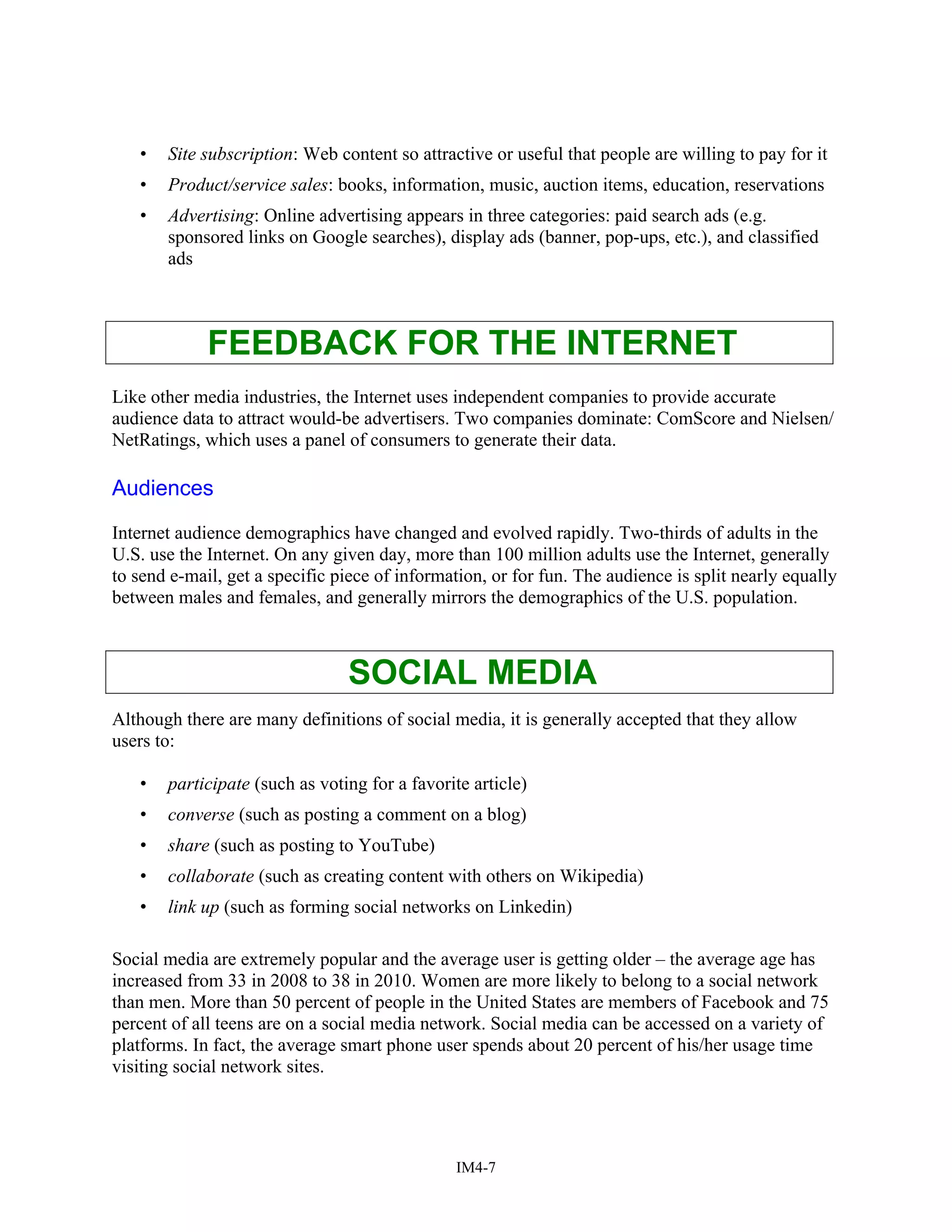 • Site subscription: Web content so attractive or useful that people are willing to pay for it
• Product/service sales: books, information, music, auction items, education, reservations
• Advertising: Online advertising appears in three categories: paid search ads (e.g.
sponsored links on Google searches), display ads (banner, pop-ups, etc.), and classified
ads
FEEDBACK FOR THE INTERNET
Like other media industries, the Internet uses independent companies to provide accurate
audience data to attract would-be advertisers. Two companies dominate: ComScore and Nielsen/
NetRatings, which uses a panel of consumers to generate their data.
Audiences
Internet audience demographics have changed and evolved rapidly. Two-thirds of adults in the
U.S. use the Internet. On any given day, more than 100 million adults use the Internet, generally
to send e-mail, get a specific piece of information, or for fun. The audience is split nearly equally
between males and females, and generally mirrors the demographics of the U.S. population.
SOCIAL MEDIA
Although there are many definitions of social media, it is generally accepted that they allow
users to:
• participate (such as voting for a favorite article)
• converse (such as posting a comment on a blog)
• share (such as posting to YouTube)
• collaborate (such as creating content with others on Wikipedia)
• link up (such as forming social networks on Linkedin)
Social media are extremely popular and the average user is getting older – the average age has
increased from 33 in 2008 to 38 in 2010. Women are more likely to belong to a social network
than men. More than 50 percent of people in the United States are members of Facebook and 75
percent of all teens are on a social media network. Social media can be accessed on a variety of
platforms. In fact, the average smart phone user spends about 20 percent of his/her usage time
visiting social network sites.
IM4-7
 