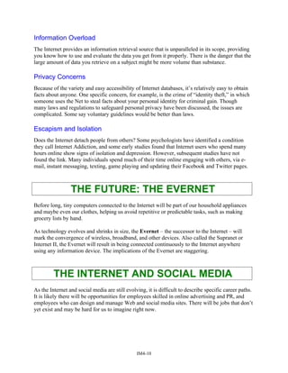Information Overload
The Internet provides an information retrieval source that is unparalleled in its scope, providing
you know how to use and evaluate the data you get from it properly. There is the danger that the
large amount of data you retrieve on a subject might be more volume than substance.
Privacy Concerns
Because of the variety and easy accessibility of Internet databases, it’s relatively easy to obtain
facts about anyone. One specific concern, for example, is the crime of “identity theft,” in which
someone uses the Net to steal facts about your personal identity for criminal gain. Though
many laws and regulations to safeguard personal privacy have been discussed, the issues are
complicated. Some say voluntary guidelines would be better than laws.
Escapism and Isolation
Does the Internet detach people from others? Some psychologists have identified a condition
they call Internet Addiction, and some early studies found that Internet users who spend many
hours online show signs of isolation and depression. However, subsequent studies have not
found the link. Many individuals spend much of their time online engaging with others, via e-
mail, instant messaging, texting, game playing and updating their Facebook and Twitter pages.
THE FUTURE: THE EVERNET
Before long, tiny computers connected to the Internet will be part of our household appliances
and maybe even our clothes, helping us avoid repetitive or predictable tasks, such as making
grocery lists by hand.
As technology evolves and shrinks in size, the Evernet – the successor to the Internet – will
mark the convergence of wireless, broadband, and other devices. Also called the Supranet or
Internet II, the Evernet will result in being connected continuously to the Internet anywhere
using any information device. The implications of the Evernet are staggering.
THE INTERNET AND SOCIAL MEDIA
As the Internet and social media are still evolving, it is difficult to describe specific career paths.
It is likely there will be opportunities for employees skilled in online advertising and PR, and
employees who can design and manage Web and social media sites. There will be jobs that don’t
yet exist and may be hard for us to imagine right now.
IM4-10
 