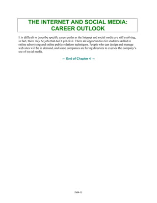 THE INTERNET AND SOCIAL MEDIA:
CAREER OUTLOOK
It is difficult to describe specific career paths as the Internet and social media are still evolving,
in fact, there may be jobs that don’t yet exist. There are opportunities for students skilled in
online advertising and online public relations techniques. People who can design and manage
web sites will be in demand, and some companies are hiring directors to oversee the company’s
use of social media.
-- End of Chapter 4 --
IM4-11
 