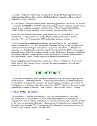 The earliest computers were basically adding machines designed to free people from routine
mathematical calculations. Early attempts date back to Pascal’s calculator and von Leibniz’s
exploration of binary arithmetic.
In 1880, Herman Hollerith invented a punch card reading system to do calculations. His machine
a success, he started IBM. In 1940, Howard Aiken developed the first computer using the binary
system. A few years later, researchers at the University of Pennsylvania built ENIAC, the
world’s first all-electronic computer. It was two stories high and weighed 2 tons.
In the 1950s, the invention of transistors, integrated circuits, and silicon chips led to the
development of computers that were smaller, cheaper, and easier to maintain. Personal
computers (PCs) were first seen in the 1970s and used pre-packaged software.
The development of the modem (from modulate and demodulate) in the 1980s enabled
connected computers to “talk” with one another, over phone lines. By the 90s, an explosion in
computer communication began, and continues today. Local area networks (LANs) allowed
computers to be linked together, setting the stage for the Internet. By the 1990s, miniaturization
continued, laptops and wireless modems became popular. By the turn of the century, most homes
had personal computers connected to the Internet. The creation of netbooks, tablet computers,
and social networks caused a further explosion of computer communication.
Cloud computing, refers to applications and services offered over the Internet (the “cloud”).
Rather than storing a program on one’s computer, the program resides on a network server
connected to the Internet.
THE INTERNET
The Internet is nothing more than a network of computer networks. When you log on, your PC
becomes part of – temporarily at least – a worldwide network that you can operate from your
own computer. These computers are run by government agencies, businesses, universities, etc.
You can connect to the Internet directly via phone line, cable TV, and optical fiber, or wirelessly
via satellites. Just as there is no one "Phone Company," there is no one "Internet Company.”
From ARPANET to Internet
The Internet was a Cold War idea designed to keep vital computer networks linked with
one another even if a nuclear attack cut one or more of the connections to those networks. A
decentralized system of multiple interconnections between computer systems solved the problem
so that every computer could talk to every other computer. Computers themselves figured out
how to best send the packet. The Pentagon named this early networking system the Advanced
Research Projects Agency Network, or ARPANET.
IM4-2
 