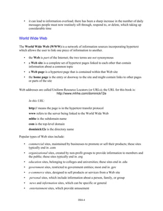 • it can lead to information overload; there has been a sharp increase in the number of daily
messages people must now routinely sift through, respond to, or delete, which taking up
considerable time
World Wide Web
The World Wide Web (WWW) is a network of information sources incorporating hypertext
which allows the user to link one piece of information to another.
• the Web is part of the Internet; the two terms are not synonymous
• a Web site is a complete set of hypertext pages linked to each other that contain
information about a common topic
• a Web page is a hypertext page that is contained within that Web site
• the home page is the entry or doorway to the site and might contain links to other pages
or parts of the site
Web addresses are called Uniform Resource Locators (or URLs); the URL for this book is:
http://www.mhhe.com/dominick12e
In this URL:
http:// means the page is in the hypertext transfer protocol
www refers to the server being linked to the World Wide Web
mhhe is the subdomain name
com is the top-level domain
dominick12e is the directory name
Popular types of Web sites include:
• commercial sites, maintained by businesses to promote or sell their products; these sites
typically end in .com
• organizational sites, created by non-profit groups to provide information to members and
the public; these sites typically end in .org
• education sites, belonging to colleges and universities; these sites end in .edu
• government sites, restricted to government entities; most end in .gov
• e-commerce sites, designed to sell products or services from a Web site
• personal sites, which include information about a person, family, or group
• news and information sites, which can be specific or general
• entertainment sites, which provide amusement
IM4-4
 