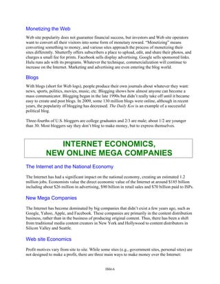 Monetizing the Web
Web site popularity does not guarantee financial success, but investors and Web site operators
want to convert all their visitors into some form of monetary reward. “Monetizing” means
converting something to money, and various sites approach the process of monetizing their
sites differently. Shutterfly offers subscribers a place to upload, edit, and share their photos, and
charges a small fee for prints. Facebook sells display advertising. Google sells sponsored links.
Hulu runs ads with its programs. Whatever the technique, commercialization will continue to
increase on the Internet. Marketing and advertising are even entering the blog world.
Blogs
With blogs (short for Web logs), people produce their own journals about whatever they want:
news, sports, politics, movies, music, etc. Blogging shows how almost anyone can become a
mass communicator. Blogging began in the late 1990s but didn’t really take off until it became
easy to create and post blogs. In 2009, some 130 million blogs were online, although in recent
years, the popularity of blogging has decreased. The Daily Kos is an example of a successful
political blog.
Three-fourths of U.S. bloggers are college graduates and 2/3 are male; about 1/2 are younger
than 30. Most bloggers say they don’t blog to make money, but to express themselves.
INTERNET ECONOMICS,
NEW ONLINE MEGA COMPANIES
The Internet and the National Economy
The Internet has had a significant impact on the national economy, creating an estimated 1.2
million jobs. Economists value the direct economic value of the Internet at around $185 billion
including about $26 million in advertising, $90 billion in retail sales and $70 billion paid to ISPs.
New Mega Companies
The Internet has become dominated by big companies that didn’t exist a few years ago, such as
Google, Yahoo, Apple, and Facebook. These companies are primarily in the content distribution
business, rather than in the business of producing original content. Thus, there has been a shift
from traditional media content creators in New York and Hollywood to content distributors in
Silicon Valley and Seattle.
Web site Economics
Profit motives vary from site to site. While some sties (e.g., government sites, personal sites) are
not designed to make a profit, there are three main ways to make money over the Internet:
IM4-6
 