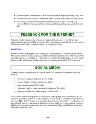 • Site subscription: Web content so attractive or useful that people are willing to pay for it
• Product/service sales: books, information, music, auction items, education, reservations
• Advertising: Online advertising appears in three categories: paid search ads (e.g.
sponsored links on Google searches), display ads (banner, pop-ups, etc.), and classified
ads
FEEDBACK FOR THE INTERNET
Like other media industries, the Internet uses independent companies to provide accurate
audience data to attract would-be advertisers. Two companies dominate: ComScore and Nielsen/
NetRatings, which uses a panel of consumers to generate their data.
Audiences
Internet audience demographics have changed and evolved rapidly. Two-thirds of adults in the
U.S. use the Internet. On any given day, more than 100 million adults use the Internet, generally
to send e-mail, get a specific piece of information, or for fun. The audience is split nearly equally
between males and females, and generally mirrors the demographics of the U.S. population.
SOCIAL MEDIA
Although there are many definitions of social media, it is generally accepted that they allow
users to:
• participate (such as voting for a favorite article)
• converse (such as posting a comment on a blog)
• share (such as posting to YouTube)
• collaborate (such as creating content with others on Wikipedia)
• link up (such as forming social networks on Linkedin)
Social media are extremely popular and the average user is getting older – the average age has
increased from 33 in 2008 to 38 in 2010. Women are more likely to belong to a social network
than men. More than 50 percent of people in the United States are members of Facebook and 75
percent of all teens are on a social media network. Social media can be accessed on a variety of
platforms. In fact, the average smart phone user spends about 20 percent of his/her usage time
visiting social network sites.
IM4-7
 