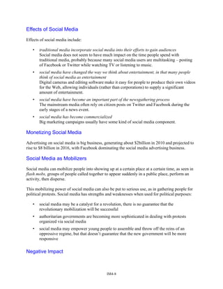 Effects of Social Media
Effects of social media include:
• traditional media incorporate social media into their efforts to gain audiences
Social media does not seem to have much impact on the time people spend with
traditional media, probably because many social media users are multitasking – posting
of Facebook or Twitter while watching TV or listening to music.
• social media have changed the way we think about entertainment, in that many people
think of social media as entertainment
Digital cameras and editing software make it easy for people to produce their own videos
for the Web, allowing individuals (rather than corporations) to supply a significant
amount of entertainment.
• social media have become an important part of the newsgathering process
The mainstream media often rely on citizen posts on Twitter and Facebook during the
early stages of a news event.
• social media has become commercialized
Big marketing campaigns usually have some kind of social media component.
Monetizing Social Media
Advertising on social media is big business, generating about $2billion in 2010 and projected to
rise to $8 billion in 2016, with Facebook dominating the social media advertising business.
Social Media as Mobilizers
Social media can mobilize people into showing up at a certain place at a certain time, as seen in
flash mobs, groups of people called together to appear suddenly in a public place, perform an
activity, then disperse.
This mobilizing power of social media can also be put to serious use, as in gathering people for
political protests. Social media has strengths and weaknesses when used for political purposes:
• social media may be a catalyst for a revolution, there is no guarantee that the
revolutionary mobilization will be successful
• authoritarian governments are becoming more sophisticated in dealing with protests
organized via social media
• social media may empower young people to assemble and throw off the reins of an
oppressive regime, but that doesn’t guarantee that the new government will be more
responsive
Negative Impact
IM4-8
 