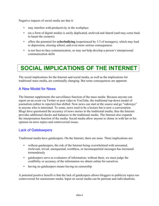 Negative impacts of social media are that it:
• may interfere with productivity in the workplace
• (as a form of digital media) is easily duplicated, archived and shared (and may come back
to haunt the creators)
• offers the potential for cyberbullying (experienced by 1/3 of teenagers), which may lead
to depression, missing school, and even more serious consequences
• is not face-to-face communication, so may not help develop a person’s interpersonal
communication skills
SOCIAL IMPLICATIONS OF THE INTERNET
The social implications for the Internet and social media, as well as the implications for
traditional mass media, are continually changing. But some consequences are apparent.
A New Model for News
The Internet supplements the surveillance function of the mass media. Because anyone can
report on an event via Twitter or post video to YouTube, the traditional top-down model of
journalism (editor to reporter) has shifted. Now news can start at the source and go “sideways”
to anyone who is interested. To some, news used to be a lecture but is now a conversation.
Blogs have questioned the accuracy of news stories in the traditional media; thus the Internet
provides additional checks and balances to the traditional media. The Internet also expands
the interpretation function of the media. Social media allow anyone to chime in with her or his
opinion on news topics and controversial issues.
Lack of Gatekeepers
Traditional media have gatekeepers. On the Internet, there are none. Three implications are:
• without gatekeepers, the risk of the Internet being overwhelmed with unwanted,
irrelevant, trivial, unrequested, worthless, or inconsequential messages has increased
tremendously
• gatekeepers serve as evaluators of information; without them, we must judge the
credibility or accuracy of the information we obtain online for ourselves
• having no gatekeepers means having no censorship
A potential positive benefit is that the lack of gatekeepers allows bloggers to publicize topics too
controversial for mainstream media. Input on social media can be partisan and individualistic.
IM4-9
 