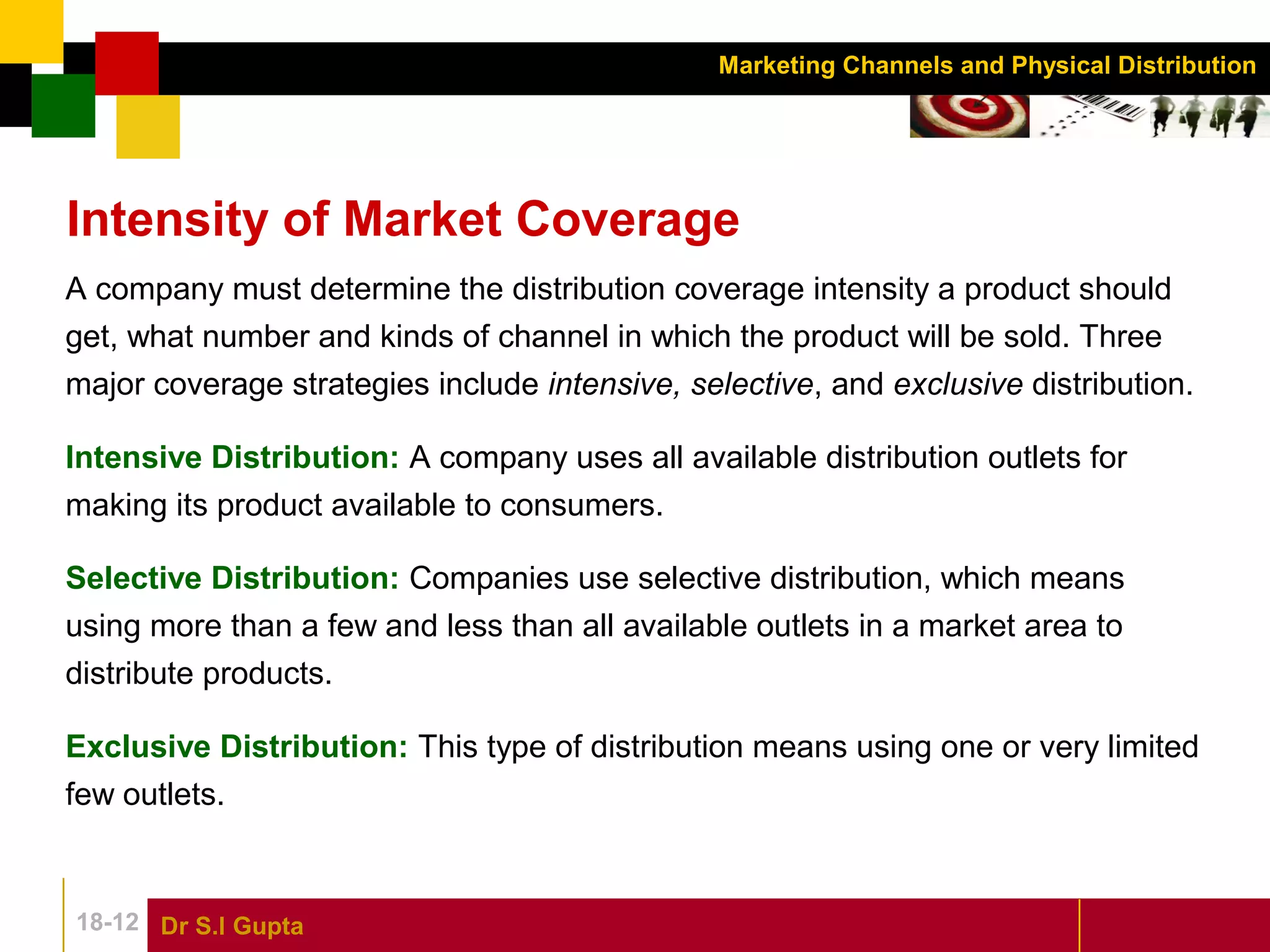 Dr S.l Gupta18-12
Marketing Channels and Physical Distribution
Intensity of Market Coverage
A company must determine the distribution coverage intensity a product should
get, what number and kinds of channel in which the product will be sold. Three
major coverage strategies include intensive, selective, and exclusive distribution.
Intensive Distribution: A company uses all available distribution outlets for
making its product available to consumers.
Selective Distribution: Companies use selective distribution, which means
using more than a few and less than all available outlets in a market area to
distribute products.
Exclusive Distribution: This type of distribution means using one or very limited
few outlets.
 