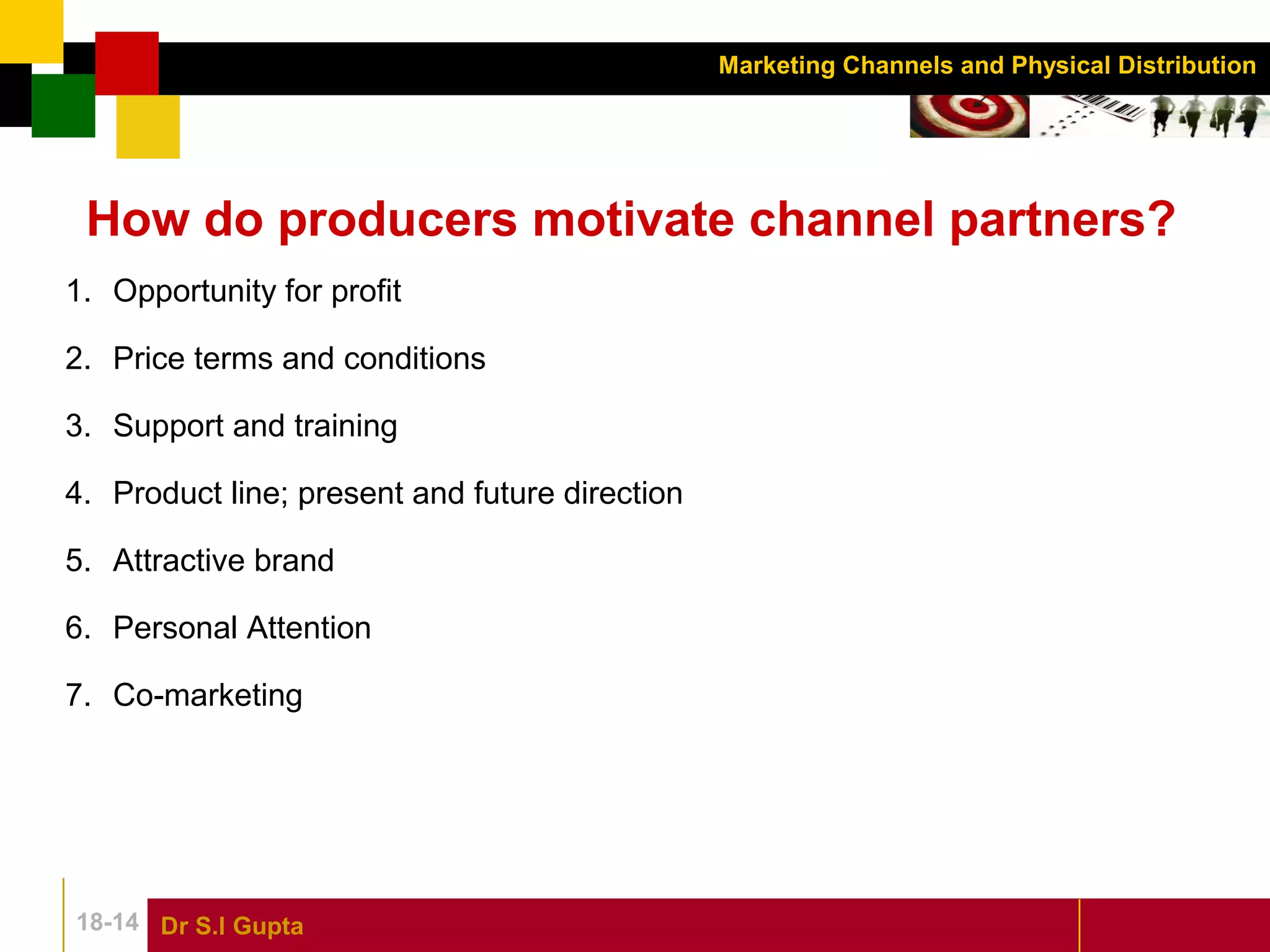Dr S.l Gupta18-14
Marketing Channels and Physical Distribution
How do producers motivate channel partners?
1. Opportunity for profit
2. Price terms and conditions
3. Support and training
4. Product line; present and future direction
5. Attractive brand
6. Personal Attention
7. Co-marketing
 