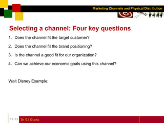 Dr S.l Gupta18-13
Marketing Channels and Physical Distribution
Selecting a channel: Four key questions
1. Does the channel fit the target customer?
2. Does the channel fit the brand positioning?
3. Is the channel a good fit for our organization?
4. Can we achieve our economic goals using this channel?
Walt Disney Example;
 