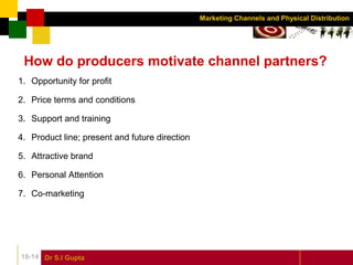Dr S.l Gupta18-14
Marketing Channels and Physical Distribution
How do producers motivate channel partners?
1. Opportunity for profit
2. Price terms and conditions
3. Support and training
4. Product line; present and future direction
5. Attractive brand
6. Personal Attention
7. Co-marketing
 