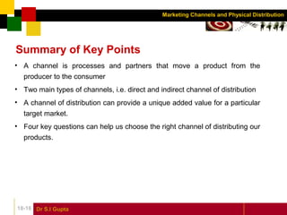 Dr S.l Gupta18-16
Marketing Channels and Physical Distribution
Summary of Key Points
• A channel is processes and partners that move a product from the
producer to the consumer
• Two main types of channels, i.e. direct and indirect channel of distribution
• A channel of distribution can provide a unique added value for a particular
target market.
• Four key questions can help us choose the right channel of distributing our
products.
 