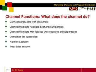 Dr S.l Gupta18-4
Marketing Channels and Physical Distribution
Channel Functions: What does the channel do?
 Connects producers with consumers
 Channel Members Facilitate Exchange Efficiencies
 Channel Members May Reduce Discrepancies and Separations
 Completes the transaction
 Handles Logistics
 Post-Sales support
 