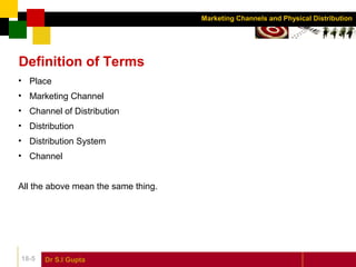Dr S.l Gupta18-5
Marketing Channels and Physical Distribution
Definition of Terms
• Place
• Marketing Channel
• Channel of Distribution
• Distribution
• Distribution System
• Channel
All the above mean the same thing.
 