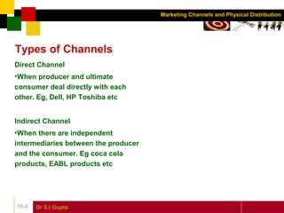 Dr S.l Gupta18-6
Marketing Channels and Physical Distribution
Types of Channels
Direct Channel
•When producer and ultimate
consumer deal directly with each
other. Eg, Dell, HP Toshiba etc
Indirect Channel
•When there are independent
intermediaries between the producer
and the consumer. Eg coca cola
products, EABL products etc
 