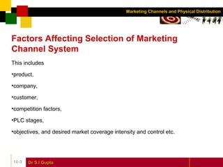 Dr S.l Gupta18-9
Marketing Channels and Physical Distribution
Factors Affecting Selection of Marketing
Channel System
This includes
•product,
•company,
•customer,
•competition factors,
•PLC stages,
•objectives, and desired market coverage intensity and control etc.
 