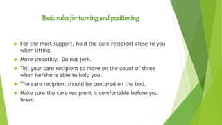 Basic rules for turning and positioning
 For the most support, hold the care recipient close to you
when lifting.
 Move smoothly. Do not jerk.
 Tell your care recipient to move on the count of three
when he/she is able to help you.
 The care recipient should be centered on the bed.
 Make sure the care recipient is comfortable before you
leave.
 