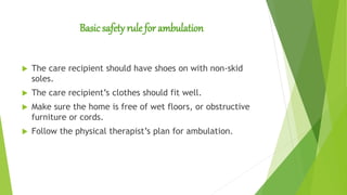 Basic safety rule for ambulation
 The care recipient should have shoes on with non-skid
soles.
 The care recipient’s clothes should fit well.
 Make sure the home is free of wet floors, or obstructive
furniture or cords.
 Follow the physical therapist’s plan for ambulation.
 