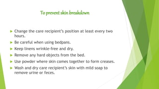 To prevent skin breakdown
 Change the care recipient’s position at least every two
hours.
 Be careful when using bedpans.
 Keep linens wrinkle-free and dry.
 Remove any hard objects from the bed.
 Use powder where skin comes together to form creases.
 Wash and dry care recipient’s skin with mild soap to
remove urine or feces.
 