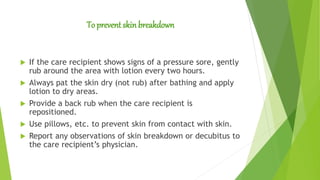 To prevent skinbreakdown
 If the care recipient shows signs of a pressure sore, gently
rub around the area with lotion every two hours.
 Always pat the skin dry (not rub) after bathing and apply
lotion to dry areas.
 Provide a back rub when the care recipient is
repositioned.
 Use pillows, etc. to prevent skin from contact with skin.
 Report any observations of skin breakdown or decubitus to
the care recipient’s physician.
 