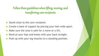 Follow these guidelines when lifting, moving, and
transferring care recipients
 Stand close to the care recipient.
 Create a base of support by placing your feet wide apart.
 Make sure the area is safe for a move or a lift.
 Bend at your hips and knees with your back straight.
 Push up with your leg muscles to a standing position.
 