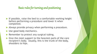 Basic rules for turning and positioning
 If possible, raise the bed to a comfortable working height
before performing a procedure and lower it when
completed.
 Always provide privacy when performing a procedure.
 Use good body mechanics.
 Remember to protect any surgical tubing.
 Give the most support to the heaviest parts of the care
recipient’s body. Usually, this is the trunk of the body,
shoulders to hips.
 