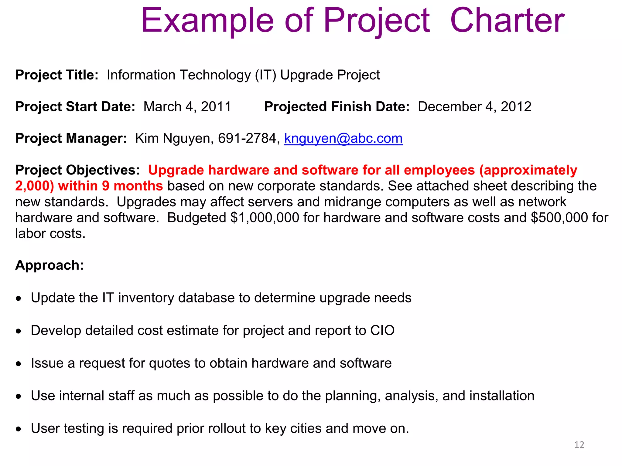 12
Example of Project Charter
Project Title: Information Technology (IT) Upgrade Project
Project Start Date: March 4, 2011 Projected Finish Date: December 4, 2012
Project Manager: Kim Nguyen, 691-2784, knguyen@abc.com
Project Objectives: Upgrade hardware and software for all employees (approximately
2,000) within 9 months based on new corporate standards. See attached sheet describing the
new standards. Upgrades may affect servers and midrange computers as well as network
hardware and software. Budgeted $1,000,000 for hardware and software costs and $500,000 for
labor costs.
Approach:
 Update the IT inventory database to determine upgrade needs
 Develop detailed cost estimate for project and report to CIO
 Issue a request for quotes to obtain hardware and software
 Use internal staff as much as possible to do the planning, analysis, and installation
 User testing is required prior rollout to key cities and move on.
 