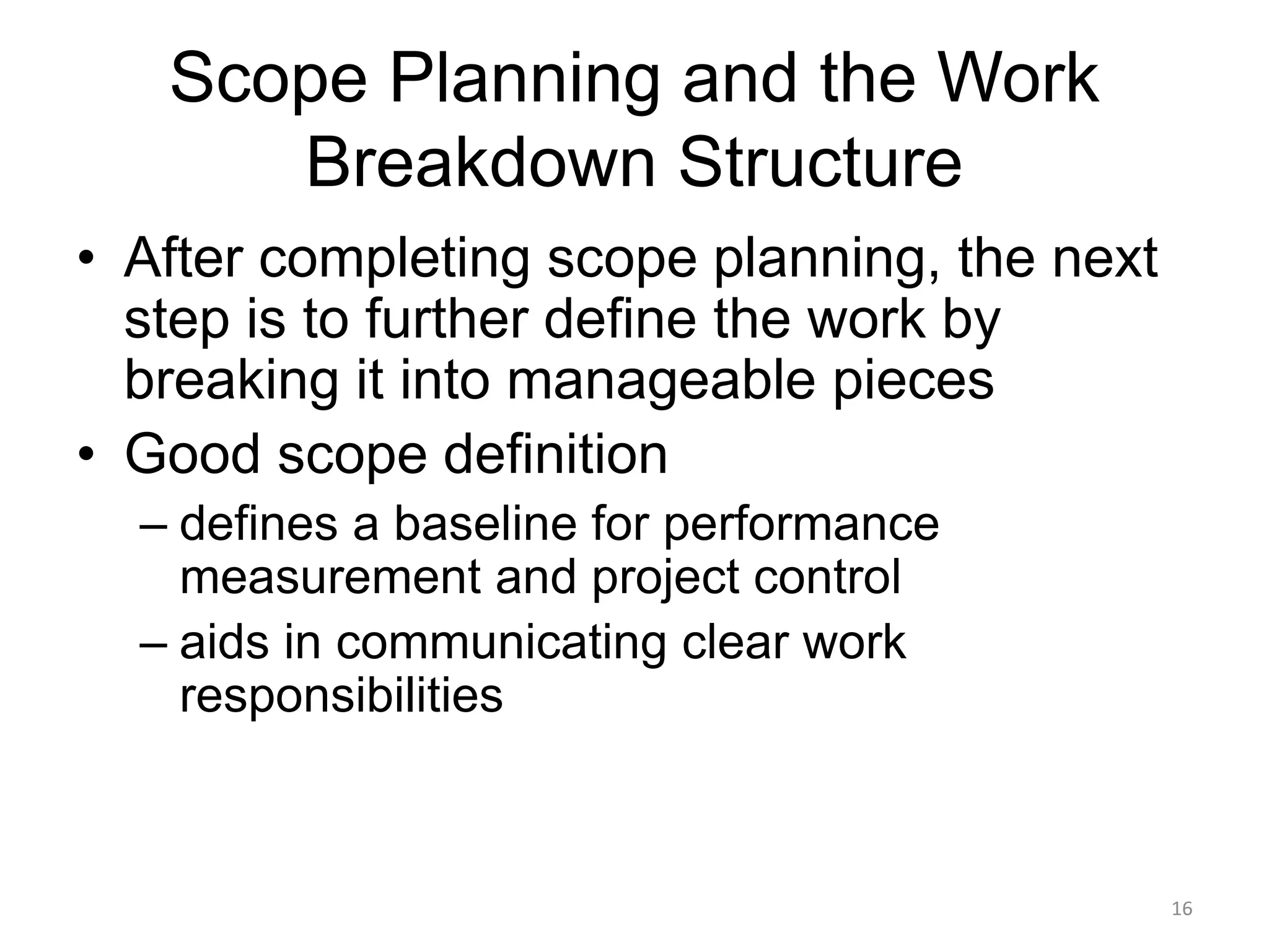 16
Scope Planning and the Work
Breakdown Structure
• After completing scope planning, the next
step is to further define the work by
breaking it into manageable pieces
• Good scope definition
– defines a baseline for performance
measurement and project control
– aids in communicating clear work
responsibilities
 