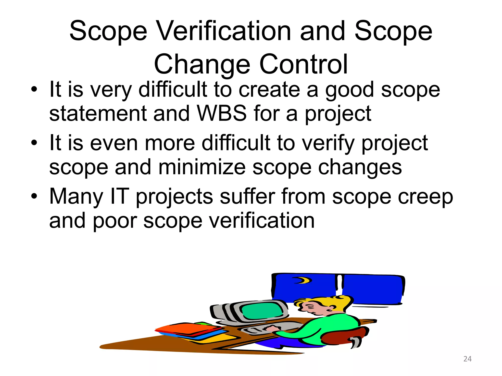 24
Scope Verification and Scope
Change Control
• It is very difficult to create a good scope
statement and WBS for a project
• It is even more difficult to verify project
scope and minimize scope changes
• Many IT projects suffer from scope creep
and poor scope verification
 