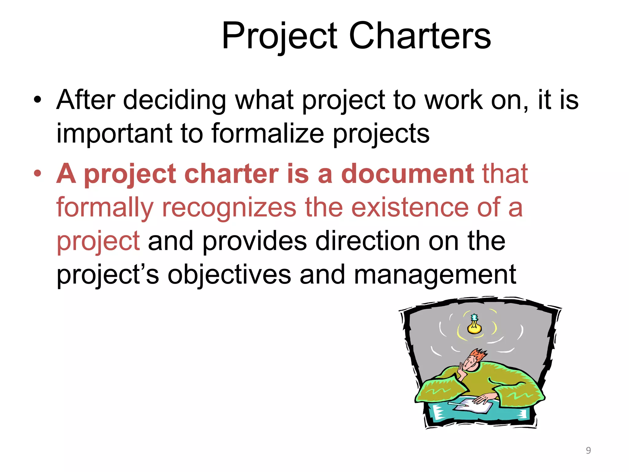 9
Project Charters
• After deciding what project to work on, it is
important to formalize projects
• A project charter is a document that
formally recognizes the existence of a
project and provides direction on the
project’s objectives and management
 