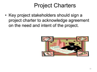 10
Project Charters
• Key project stakeholders should sign a
project charter to acknowledge agreement
on the need and intent of the project.
 