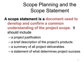 14
Scope Planning and the
Scope Statement
A scope statement is a document used to
develop and confirm a common
understanding of the project scope. It
should include
– a project justification
– a brief description of the project’s products
– a summary of all project deliverables
– a statement of what determines project success
 