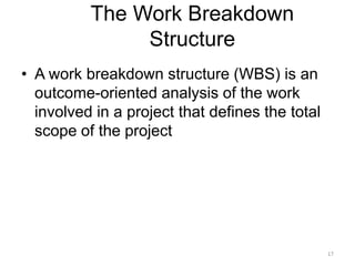 17
The Work Breakdown
Structure
• A work breakdown structure (WBS) is an
outcome-oriented analysis of the work
involved in a project that defines the total
scope of the project
 