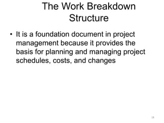 18
The Work Breakdown
Structure
• It is a foundation document in project
management because it provides the
basis for planning and managing project
schedules, costs, and changes
 