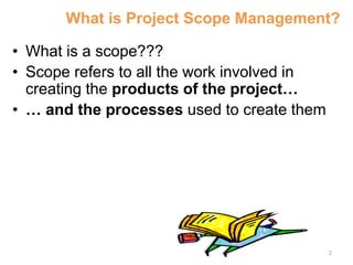 2
What is Project Scope Management?
• What is a scope???
• Scope refers to all the work involved in
creating the products of the project…
• … and the processes used to create them
 