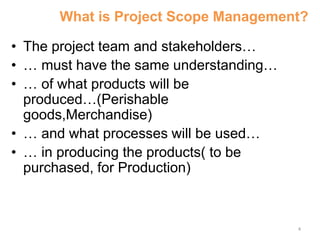 4
What is Project Scope Management?
• The project team and stakeholders…
• … must have the same understanding…
• … of what products will be
produced…(Perishable
goods,Merchandise)
• … and what processes will be used…
• … in producing the products( to be
purchased, for Production)
 