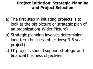 8
Project Initiation: Strategic Planning
and Project Selection
a) The first step in initiating projects is to
look at the big picture or strategic plan of
an organization( Wider Picture)
b) Strategic planning involves determining
long-term business objectives( 3-5 year
project)
c) IT projects should support strategic and
financial business objectives
 