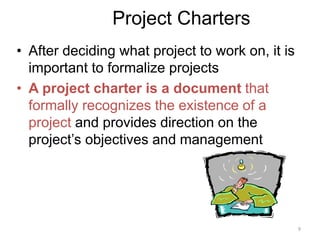 9
Project Charters
• After deciding what project to work on, it is
important to formalize projects
• A project charter is a document that
formally recognizes the existence of a
project and provides direction on the
project’s objectives and management
 