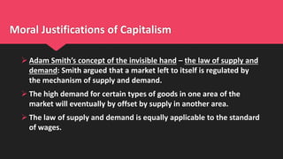Moral Justifications of Capitalism
 Adam Smith’s concept of the invisible hand – the law of supply and
demand: Smith argued that a market left to itself is regulated by
the mechanism of supply and demand.
 The high demand for certain types of goods in one area of the
market will eventually by offset by supply in another area.
 The law of supply and demand is equally applicable to the standard
of wages.
 