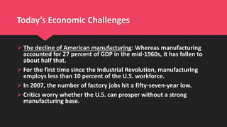Today’s Economic Challenges
 The decline of American manufacturing: Whereas manufacturing
accounted for 27 percent of GDP in the mid-1960s, it has fallen to
about half that.
 For the first time since the Industrial Revolution, manufacturing
employs less than 10 percent of the U.S. workforce.
 In 2007, the number of factory jobs hit a fifty-seven-year low.
 Critics worry whether the U.S. can prosper without a strong
manufacturing base.
 