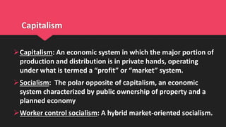 Capitalism
Capitalism: An economic system in which the major portion of
production and distribution is in private hands, operating
under what is termed a “profit” or “market” system.
Socialism: The polar opposite of capitalism, an economic
system characterized by public ownership of property and a
planned economy
Worker control socialism: A hybrid market-oriented socialism.
 