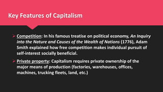 Key Features of Capitalism
 Competition: In his famous treatise on political economy, An Inquiry
into the Nature and Causes of the Wealth of Nations (1776), Adam
Smith explained how free competition makes individual pursuit of
self-interest socially beneficial.
 Private property: Capitalism requires private ownership of the
major means of production (factories, warehouses, offices,
machines, trucking fleets, land, etc.)
 