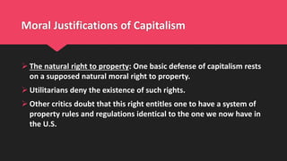 Moral Justifications of Capitalism
 The natural right to property: One basic defense of capitalism rests
on a supposed natural moral right to property.
 Utilitarians deny the existence of such rights.
 Other critics doubt that this right entitles one to have a system of
property rules and regulations identical to the one we now have in
the U.S.
 