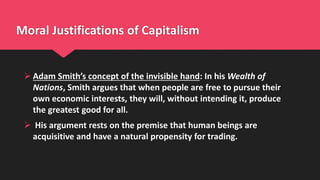Moral Justifications of Capitalism
 Adam Smith’s concept of the invisible hand: In his Wealth of
Nations, Smith argues that when people are free to pursue their
own economic interests, they will, without intending it, produce
the greatest good for all.
 His argument rests on the premise that human beings are
acquisitive and have a natural propensity for trading.
 