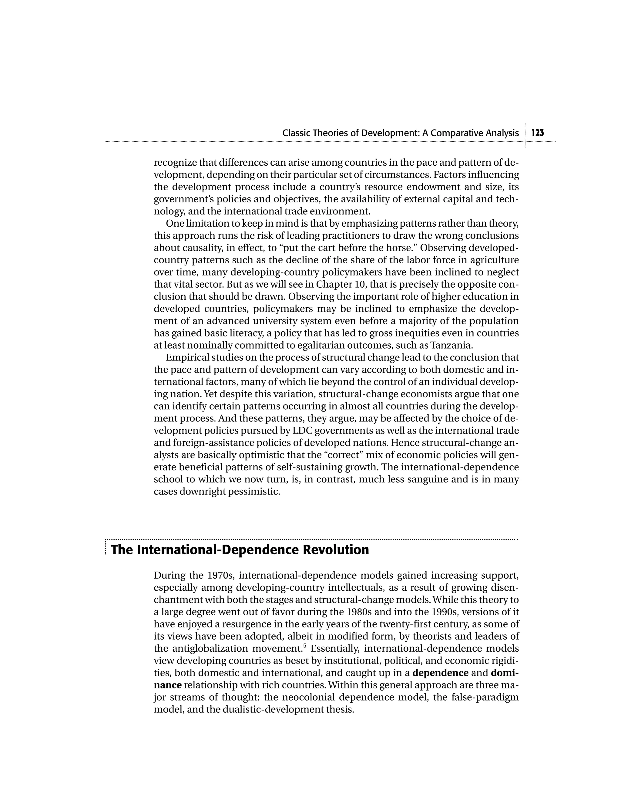 Classic Theories of Development: A Comparative Analysis 123
recognize that differences can arise among countries in the pace and pattern of de-
velopment, depending on their particular set of circumstances. Factors influencing
the development process include a country’s resource endowment and size, its
government’s policies and objectives, the availability of external capital and tech-
nology, and the international trade environment.
One limitation to keep in mind is that by emphasizing patterns rather than theory,
this approach runs the risk of leading practitioners to draw the wrong conclusions
about causality, in effect, to “put the cart before the horse.” Observing developed-
country patterns such as the decline of the share of the labor force in agriculture
over time, many developing-country policymakers have been inclined to neglect
that vital sector. But as we will see in Chapter 10, that is precisely the opposite con-
clusion that should be drawn. Observing the important role of higher education in
developed countries, policymakers may be inclined to emphasize the develop-
ment of an advanced university system even before a majority of the population
has gained basic literacy, a policy that has led to gross inequities even in countries
at least nominally committed to egalitarian outcomes, such as Tanzania.
Empirical studies on the process of structural change lead to the conclusion that
the pace and pattern of development can vary according to both domestic and in-
ternational factors, many of which lie beyond the control of an individual develop-
ing nation. Yet despite this variation, structural-change economists argue that one
can identify certain patterns occurring in almost all countries during the develop-
ment process. And these patterns, they argue, may be affected by the choice of de-
velopment policies pursued by LDC governments as well as the international trade
and foreign-assistance policies of developed nations. Hence structural-change an-
alysts are basically optimistic that the “correct” mix of economic policies will gen-
erate beneficial patterns of self-sustaining growth. The international-dependence
school to which we now turn, is, in contrast, much less sanguine and is in many
cases downright pessimistic.
The International-Dependence Revolution
During the 1970s, international-dependence models gained increasing support,
especially among developing-country intellectuals, as a result of growing disen-
chantment with both the stages and structural-change models.While this theory to
a large degree went out of favor during the 1980s and into the 1990s, versions of it
have enjoyed a resurgence in the early years of the twenty-first century, as some of
its views have been adopted, albeit in modified form, by theorists and leaders of
the antiglobalization movement.5
Essentially, international-dependence models
view developing countries as beset by institutional, political, and economic rigidi-
ties, both domestic and international, and caught up in a dependence and domi-
nance relationship with rich countries. Within this general approach are three ma-
jor streams of thought: the neocolonial dependence model, the false-paradigm
model, and the dualistic-development thesis.
 