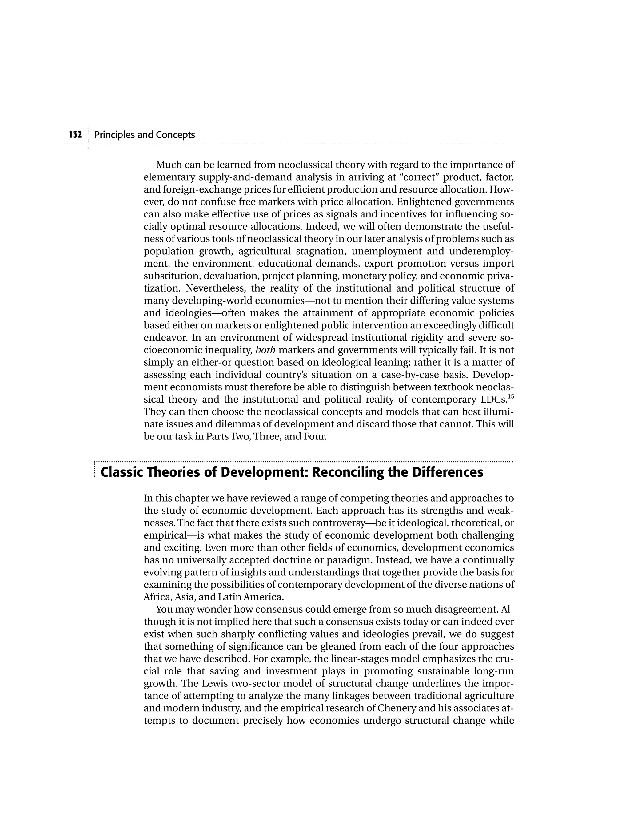 Principles and Concepts132
Much can be learned from neoclassical theory with regard to the importance of
elementary supply-and-demand analysis in arriving at “correct” product, factor,
and foreign-exchange prices for efficient production and resource allocation. How-
ever, do not confuse free markets with price allocation. Enlightened governments
can also make effective use of prices as signals and incentives for influencing so-
cially optimal resource allocations. Indeed, we will often demonstrate the useful-
ness of various tools of neoclassical theory in our later analysis of problems such as
population growth, agricultural stagnation, unemployment and underemploy-
ment, the environment, educational demands, export promotion versus import
substitution, devaluation, project planning, monetary policy, and economic priva-
tization. Nevertheless, the reality of the institutional and political structure of
many developing-world economies—not to mention their differing value systems
and ideologies—often makes the attainment of appropriate economic policies
based either on markets or enlightened public intervention an exceedingly difficult
endeavor. In an environment of widespread institutional rigidity and severe so-
cioeconomic inequality, both markets and governments will typically fail. It is not
simply an either-or question based on ideological leaning; rather it is a matter of
assessing each individual country’s situation on a case-by-case basis. Develop-
ment economists must therefore be able to distinguish between textbook neoclas-
sical theory and the institutional and political reality of contemporary LDCs.15
They can then choose the neoclassical concepts and models that can best illumi-
nate issues and dilemmas of development and discard those that cannot. This will
be our task in Parts Two, Three, and Four.
Classic Theories of Development: Reconciling the Differences
In this chapter we have reviewed a range of competing theories and approaches to
the study of economic development. Each approach has its strengths and weak-
nesses. The fact that there exists such controversy—be it ideological, theoretical, or
empirical—is what makes the study of economic development both challenging
and exciting. Even more than other fields of economics, development economics
has no universally accepted doctrine or paradigm. Instead, we have a continually
evolving pattern of insights and understandings that together provide the basis for
examining the possibilities of contemporary development of the diverse nations of
Africa, Asia, and Latin America.
You may wonder how consensus could emerge from so much disagreement. Al-
though it is not implied here that such a consensus exists today or can indeed ever
exist when such sharply conflicting values and ideologies prevail, we do suggest
that something of significance can be gleaned from each of the four approaches
that we have described. For example, the linear-stages model emphasizes the cru-
cial role that saving and investment plays in promoting sustainable long-run
growth. The Lewis two-sector model of structural change underlines the impor-
tance of attempting to analyze the many linkages between traditional agriculture
and modern industry, and the empirical research of Chenery and his associates at-
tempts to document precisely how economies undergo structural change while
 