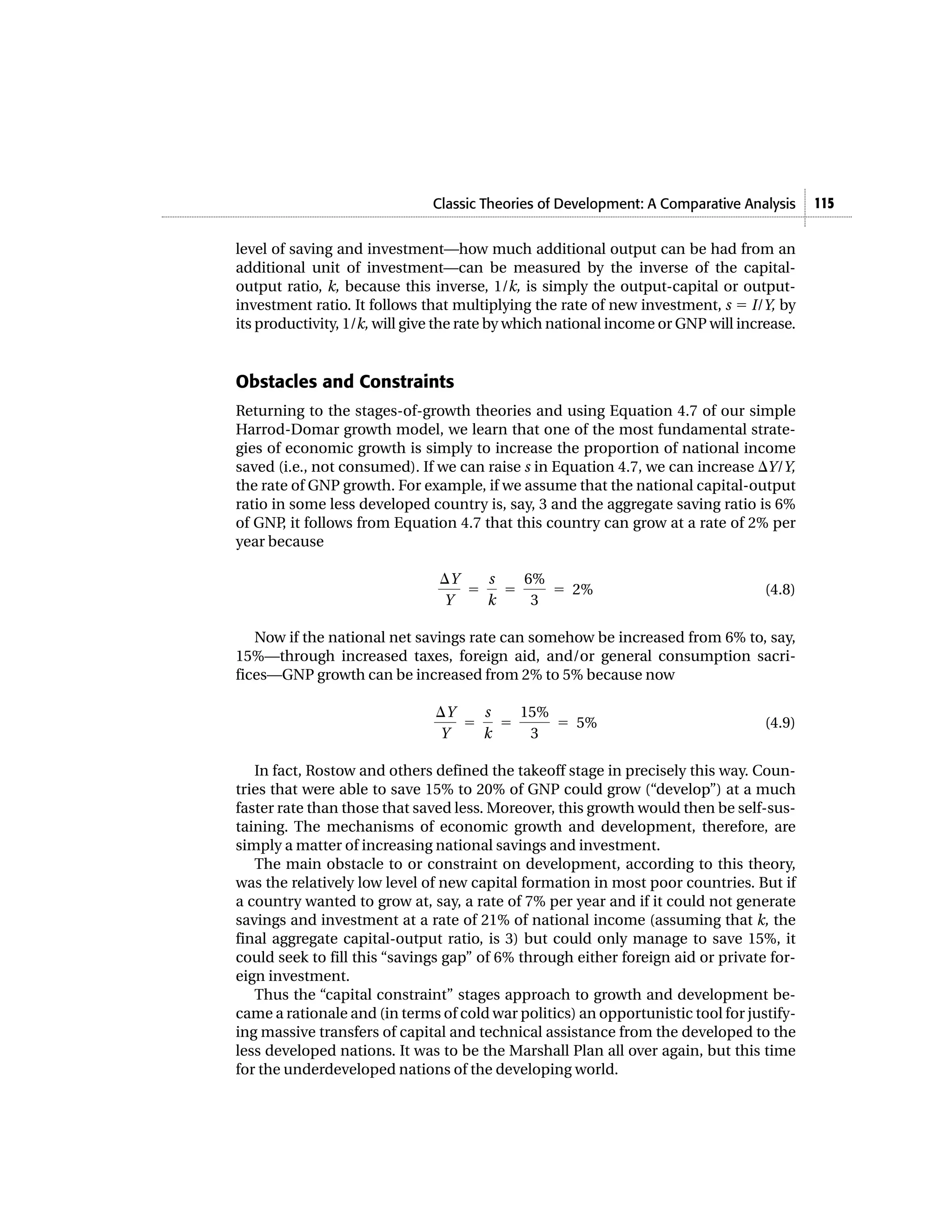 Classic Theories of Development: A Comparative Analysis 115
level of saving and investment—how much additional output can be had from an
additional unit of investment—can be measured by the inverse of the capital-
output ratio, k, because this inverse, 1/k, is simply the output-capital or output-
investment ratio. It follows that multiplying the rate of new investment, s ϭ I/Y, by
its productivity, 1/k, will give the rate by which national income or GNP will increase.
Obstacles and Constraints
Returning to the stages-of-growth theories and using Equation 4.7 of our simple
Harrod-Domar growth model, we learn that one of the most fundamental strate-
gies of economic growth is simply to increase the proportion of national income
saved (i.e., not consumed). If we can raise s in Equation 4.7, we can increase ⌬Y/Y,
the rate of GNP growth. For example, if we assume that the national capital-output
ratio in some less developed country is, say, 3 and the aggregate saving ratio is 6%
of GNP, it follows from Equation 4.7 that this country can grow at a rate of 2% per
year because
(4.8)
Now if the national net savings rate can somehow be increased from 6% to, say,
15%—through increased taxes, foreign aid, and/or general consumption sacri-
fices—GNP growth can be increased from 2% to 5% because now
(4.9)
In fact, Rostow and others defined the takeoff stage in precisely this way. Coun-
tries that were able to save 15% to 20% of GNP could grow (“develop”) at a much
faster rate than those that saved less. Moreover, this growth would then be self-sus-
taining. The mechanisms of economic growth and development, therefore, are
simply a matter of increasing national savings and investment.
The main obstacle to or constraint on development, according to this theory,
was the relatively low level of new capital formation in most poor countries. But if
a country wanted to grow at, say, a rate of 7% per year and if it could not generate
savings and investment at a rate of 21% of national income (assuming that k, the
final aggregate capital-output ratio, is 3) but could only manage to save 15%, it
could seek to fill this “savings gap” of 6% through either foreign aid or private for-
eign investment.
Thus the “capital constraint” stages approach to growth and development be-
came a rationale and (in terms of cold war politics) an opportunistic tool for justify-
ing massive transfers of capital and technical assistance from the developed to the
less developed nations. It was to be the Marshall Plan all over again, but this time
for the underdeveloped nations of the developing world.
⌬Y
Y
ϭ
s
k
ϭ
15%
3
ϭ 5%
⌬Y
Y
ϭ
s
k
ϭ
6%
3
ϭ 2%
 