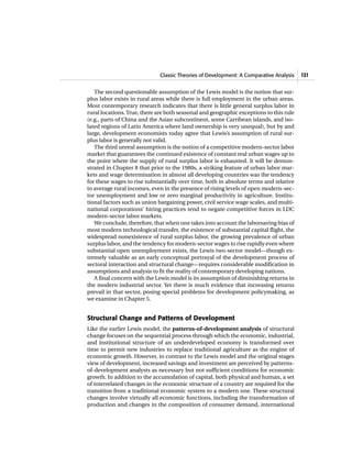 Classic Theories of Development: A Comparative Analysis 121
The second questionable assumption of the Lewis model is the notion that sur-
plus labor exists in rural areas while there is full employment in the urban areas.
Most contemporary research indicates that there is little general surplus labor in
rural locations. True, there are both seasonal and geographic exceptions to this rule
(e.g., parts of China and the Asian subcontinent, some Carribean islands, and iso-
lated regions of Latin America where land ownership is very unequal), but by and
large, development economists today agree that Lewis’s assumption of rural sur-
plus labor is generally not valid.
The third unreal assumption is the notion of a competitive modern-sector labor
market that guarantees the continued existence of constant real urban wages up to
the point where the supply of rural surplus labor is exhausted. It will be demon-
strated in Chapter 8 that prior to the 1980s, a striking feature of urban labor mar-
kets and wage determination in almost all developing countries was the tendency
for these wages to rise substantially over time, both in absolute terms and relative
to average rural incomes, even in the presence of rising levels of open modern-sec-
tor unemployment and low or zero marginal productivity in agriculture. Institu-
tional factors such as union bargaining power, civil service wage scales, and multi-
national corporations’ hiring practices tend to negate competitive forces in LDC
modern-sector labor markets.
We conclude, therefore, that when one takes into account the laborsaving bias of
most modern technological transfer, the existence of substantial capital flight, the
widespread nonexistence of rural surplus labor, the growing prevalence of urban
surplus labor, and the tendency for modern-sector wages to rise rapidly even where
substantial open unemployment exists, the Lewis two-sector model—though ex-
tremely valuable as an early conceptual portrayal of the development process of
sectoral interaction and structural change—requires considerable modification in
assumptions and analysis to fit the reality of contemporary developing nations.
A final concern with the Lewis model is its assumption of diminishing returns in
the modern industrial sector. Yet there is much evidence that increasing returns
prevail in that sector, posing special problems for development policymaking, as
we examine in Chapter 5.
Structural Change and Patterns of Development
Like the earlier Lewis model, the patterns-of-development analysis of structural
change focuses on the sequential process through which the economic, industrial,
and institutional structure of an underdeveloped economy is transformed over
time to permit new industries to replace traditional agriculture as the engine of
economic growth. However, in contrast to the Lewis model and the original stages
view of development, increased savings and investment are perceived by patterns-
of-development analysts as necessary but not sufficient conditions for economic
growth. In addition to the accumulation of capital, both physical and human, a set
of interrelated changes in the economic structure of a country are required for the
transition from a traditional economic system to a modern one. These structural
changes involve virtually all economic functions, including the transformation of
production and changes in the composition of consumer demand, international
 