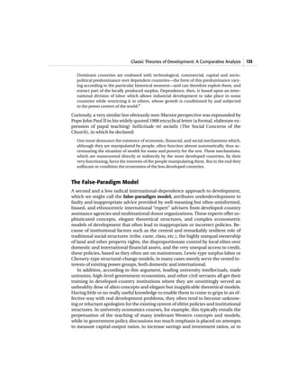 Classic Theories of Development: A Comparative Analysis 125
Dominant countries are endowed with technological, commercial, capital and socio-
political predominance over dependent countries—the form of this predominance vary-
ing according to the particular historical moment—and can therefore exploit them, and
extract part of the locally produced surplus. Dependence, then, is based upon an inter-
national division of labor which allows industrial development to take place in some
countries while restricting it in others, whose growth is conditioned by and subjected
to the power centers of the world.8
Curiously, a very similar but obviously non-Marxist perspective was expounded by
Pope John Paul II in his widely quoted 1988 encyclical letter (a formal, elaborate ex-
pression of papal teaching) Sollicitude rei socialis (The Social Concerns of the
Church), in which he declared:
One must denounce the existence of economic, financial, and social mechanisms which,
although they are manipulated by people, often function almost automatically, thus ac-
centuating the situation of wealth for some and poverty for the rest. These mechanisms,
which are maneuvered directly or indirectly by the more developed countries, by their
very functioning, favor the interests of the people manipulating them. But in the end they
suffocate or condition the economies of the less developed countries.
The False-Paradigm Model
A second and a less radical international-dependence approach to development,
which we might call the false-paradigm model, attributes underdevelopment to
faulty and inappropriate advice provided by well-meaning but often uninformed,
biased, and ethnocentric international “expert” advisers from developed-country
assistance agencies and multinational donor organizations. These experts offer so-
phisticated concepts, elegant theoretical structures, and complex econometric
models of development that often lead to inappropriate or incorrect policies. Be-
cause of institutional factors such as the central and remarkably resilient role of
traditional social structures (tribe, caste, class, etc.), the highly unequal ownership
of land and other property rights, the disproportionate control by local elites over
domestic and international financial assets, and the very unequal access to credit,
these policies, based as they often are on mainstream, Lewis-type surplus labor or
Chenery-type structural-change models, in many cases merely serve the vested in-
terests of existing power groups, both domestic and international.
In addition, according to this argument, leading university intellectuals, trade
unionists, high-level government economists, and other civil servants all get their
training in developed-country institutions where they are unwittingly served an
unhealthy dose of alien concepts and elegant but inapplicable theoretical models.
Having little or no really useful knowledge to enable them to come to grips in an ef-
fective way with real development problems, they often tend to become unknow-
ing or reluctant apologists for the existing system of elitist policies and institutional
structures. In university economics courses, for example, this typically entails the
perpetuation of the teaching of many irrelevant Western concepts and models,
while in government policy discussions too much emphasis is placed on attempts
to measure capital-output ratios, to increase savings and investment ratios, or to
 