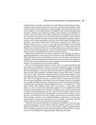 Classic Theories of Development: A Comparative Analysis 127
made by Chenery and others that there exist well-defined empirical patterns of de-
velopment that should be pursued by most poor countries on the periphery of the
world economy. Instead, dependence, false-paradigm, and dualism theorists place
more emphasis on international power imbalances and on needed fundamental
economic, political, and institutional reforms, both domestic and worldwide. In
extreme cases, they call for the outright expropriation of privately owned assets in
the expectation that public asset ownership and control will be a more effective
means to help eradicate absolute poverty, provide expanded employment oppor-
tunities, lessen income inequalities, and raise the levels of living (including health,
education, and cultural enrichment) of the masses. Although a few radical neo-
Marxists would even go so far as to say that economic growth and structural
change do not matter, the majority of thoughtful observers recognize that the most
effective way to deal with these diverse social problems is to accelerate the pace of
economic growth through domestic and international reforms accompanied by a
judicious mixture of both public and private economic activity.
Dependence theories have two major weaknesses. First, although they offer an
appealing explanation of why many poor countries remain underdeveloped, they
offer little formal or informal explanation of how countries initiate and sustain de-
velopment. Second and perhaps more important, the actual economic experience
of LDCs that have pursued revolutionary campaigns of industrial nationalization
and state-run production has been mostly negative.
If we are to take dependency theory at its face value, we would conclude that the
best course for developing countries is to become entangled as little as possible
with the developed countries, and instead pursue a policy of autarky, or inwardly
directed development, or at most trade only with other developing countries. But
large countries that embarked on autarkic policies, such as China and, to a signifi-
cant extent, India, experienced stagnant growth and ultimately decided to sub-
stantially open their economies, China beginning this process after 1978 and India
after 1990. At the opposite extreme, economies such as Taiwan and South Korea
that have most emphasized exporting, at least, to developed countries have grown
very strongly. Although close ties to metropolitan countries during the colonial pe-
riod apparently produced lastingly damaging outcomes—for example, Peru under
Spain, Congo under Belgium, India under Great Britain, or West Africa under
France—at the very least, this relationship appears to have significantly altered
during the postcolonial period. Though we shall later learn that policies pursued
by Taiwan and South Korea also do not really fit the free-market model, we next
consider the view that the keys to development are found in free markets. For per-
spective, as we shall discover in later chapters, governments can succeed or fail as
well as markets; the key to successful development performance is achieving a
careful balance among what government can successfully accomplish, what the
private market system can do, and what both can best do together.
While the international-dependence revolution in development theory was cap-
turing the imagination of many Western and LDC scholars, a reaction was emerg-
ing in the late 1970s in the form of a neoclassical free-market counterrevolution.
This very different approach would ultimately dominate Western (and, to a lesser
extent, LDC) development writings during the 1980s and early 1990s.
 